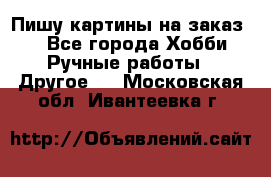  Пишу картины на заказ.  - Все города Хобби. Ручные работы » Другое   . Московская обл.,Ивантеевка г.